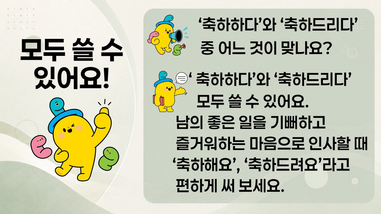 모두 쓸 수 있어요!
'축하하다'와 '축하드리다' 중 어느 것이 맞나요?
'축하하다'와 '축하드리다' 모두 쓸 수 있어요.
남의 좋은 일을 기뻐하고 즐거워하는 마음으로 인사할 때 '축하해요', '축하드려요'라고 편하게 써 보세요.