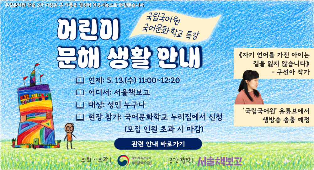 무일유치원 찬솔 2반 이상윤 군 작품을 생성형 인공지능으로 편집했습니다.
어린이 문해 생활 안내
국립국어원 국어문화학교 특강
언제: 5. 13.(수) 11:00~12:20
어디서: 서울책보고
대상: 성인 누구나
현장 참가: 국어문화학교 누리집에서 신청(무집 인원 초과 시 마감)
≪자기 언어를 가진 아이는 길을 잃지 않습니다≫ - 구선아 작가
'국립국어원' 유튜브에서 생방송 송출 예정
관련 안내 바로가기
주최·주관ㅣ문화체육관광부 국립국어