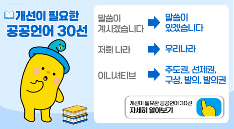 개선이 필요한 공공언어 30선
말씀이 계시겠습니다 > 말씀이 있겠습니다
저희 나라 > 우리나라
이니셔티브 > 주도권, 선제권, 구상, 발의, 발의권
개선이 필요한 공공언어 30선 자세히 알아보기